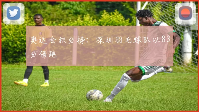 奥运会积分榜：深圳羽毛球队以83分领跑