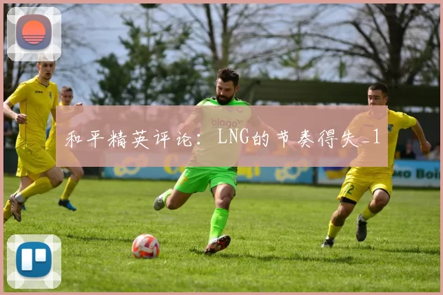 和平精英评论：LNG的节奏得失_1