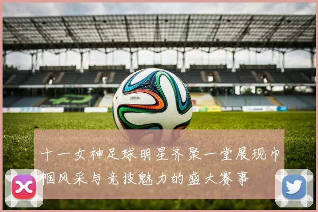 十一女神足球明星齐聚一堂展现巾帼风采与竞技魅力的盛大赛事