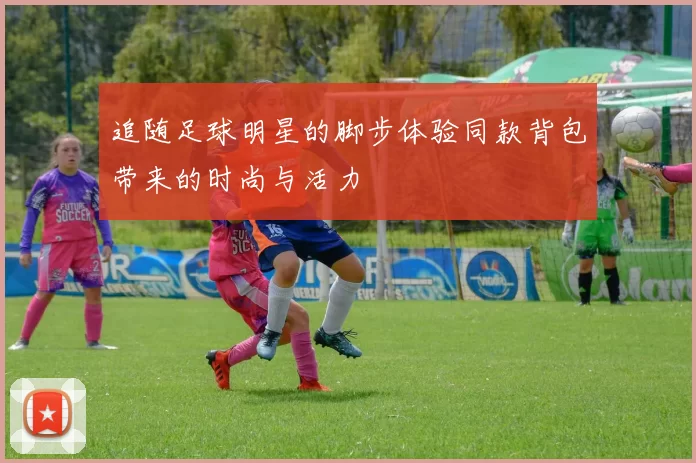 追随足球明星的脚步体验同款背包带来的时尚与活力